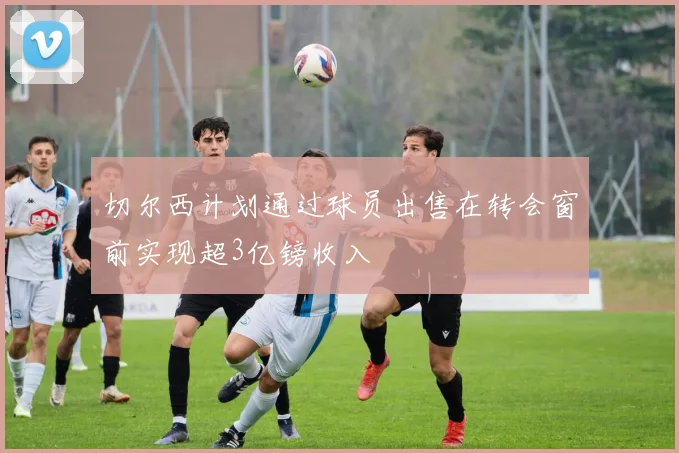 切尔西计划通过球员出售在转会窗前实现超3亿镑收入