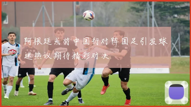 阿根廷或将中国行对阵国足引发球迷热议期待精彩对决
