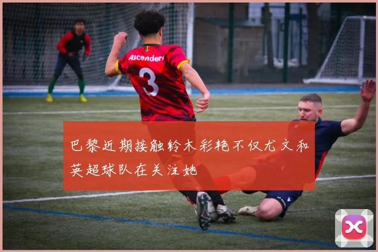 巴黎近期接触铃木彩艳不仅尤文和英超球队在关注她