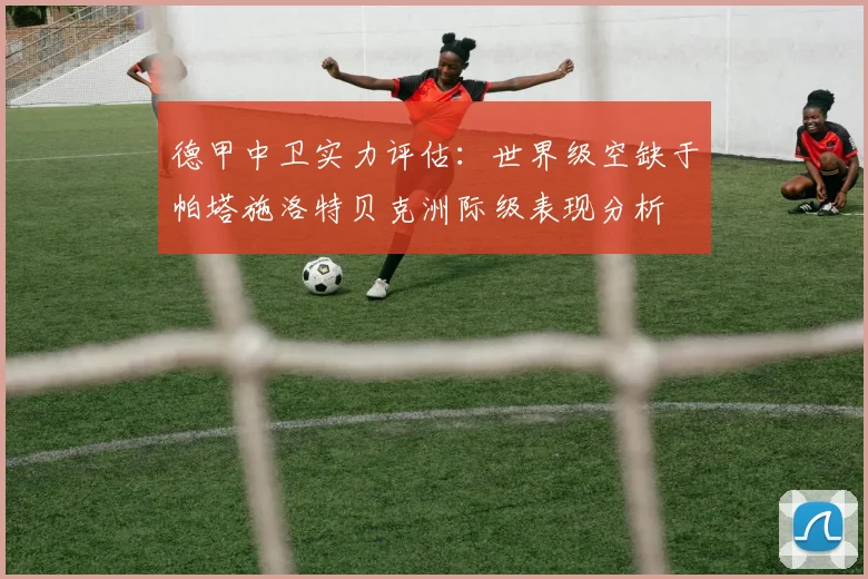 德甲中卫实力评估：世界级空缺于帕塔施洛特贝克洲际级表现分析