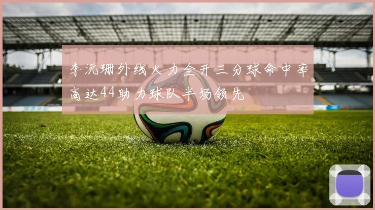 李沅珊外线火力全开三分球命中率高达44助力球队半场领先