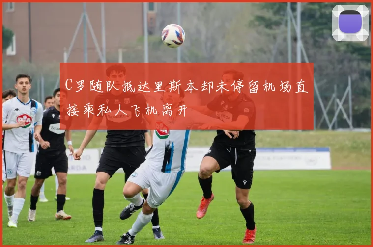 C罗随队抵达里斯本却未停留机场直接乘私人飞机离开